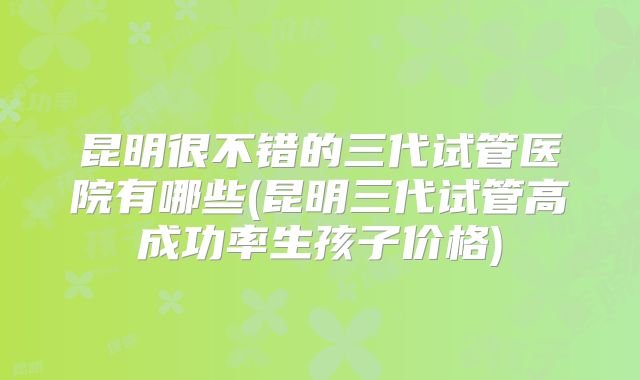 昆明很不错的三代试管医院有哪些(昆明三代试管高成功率生孩子价格)