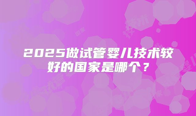 2025做试管婴儿技术较好的国家是哪个？