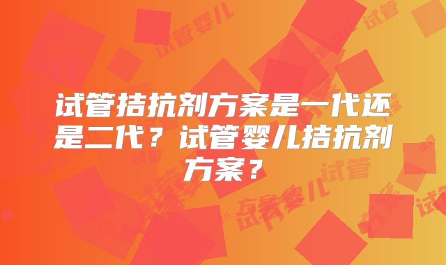 试管拮抗剂方案是一代还是二代?试管婴儿拮抗剂方案?