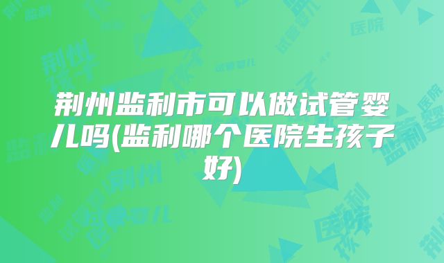 荆州监利市可以做试管婴儿吗(监利哪个医院生孩子好)