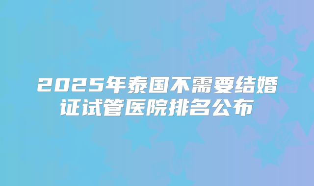 2025年泰国不需要结婚证试管医院排名公布