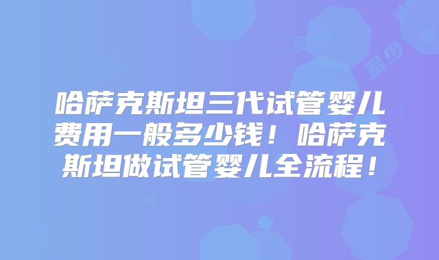 哈萨克斯坦三代试管婴儿费用一般多少钱！哈萨克斯坦做试管婴儿全流程！