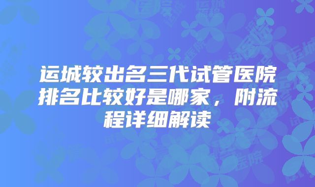 运城较出名三代试管医院排名比较好是哪家，附流程详细解读