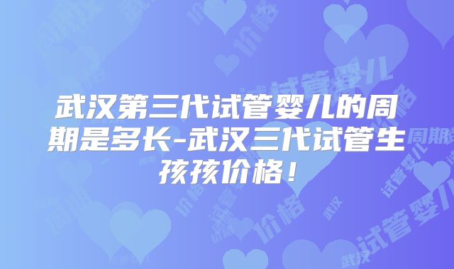 武汉第三代试管婴儿的周期是多长-武汉三代试管生孩孩价格！
