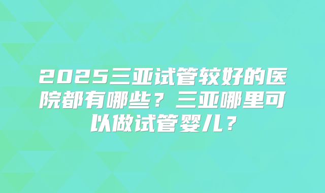2025三亚试管较好的医院都有哪些？三亚哪里可以做试管婴儿？