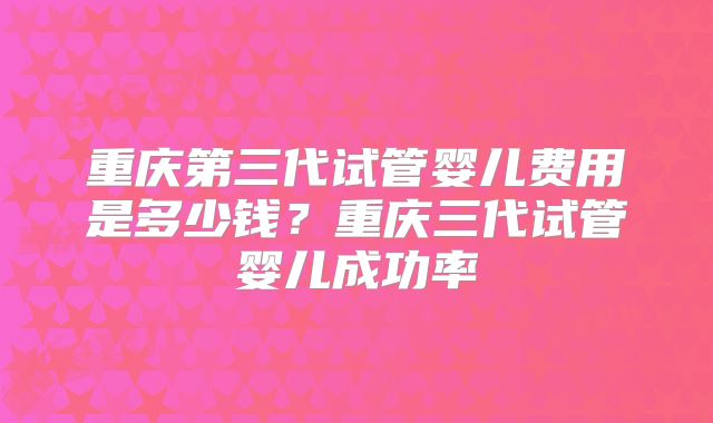 重庆第三代试管婴儿费用是多少钱?重庆三代试管婴儿成功率