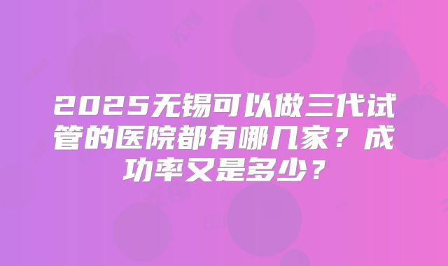 2025无锡可以做三代试管的医院都有哪几家？成功率又是多少？