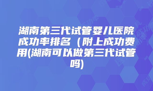 湖南第三代试管婴儿医院成功率排名(附上成功费用(湖南可以做第三代试管吗)