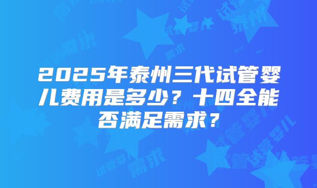 2025年泰州三代试管婴儿费用是多少？十四全能否满足需求？