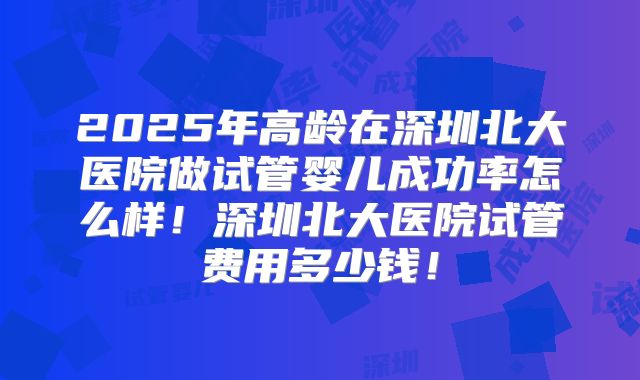 2025年高龄在深圳北大医院做试管婴儿成功率怎么样！深圳北大医院试管费用多少钱！
