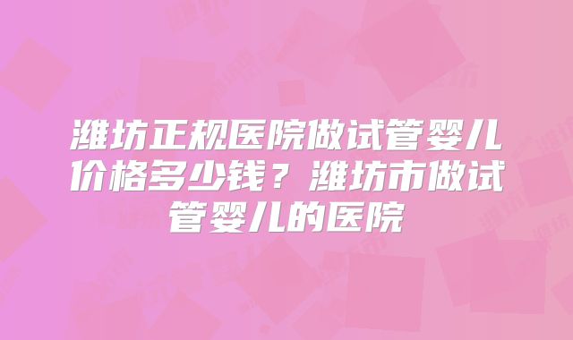 潍坊正规医院做试管婴儿价格多少钱？潍坊市做试管婴儿的医院