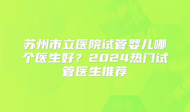 苏州市立医院试管婴儿哪个医生好？2024热门试管医生推荐