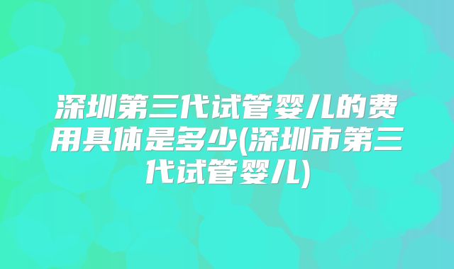 深圳第三代试管婴儿的费用具体是多少(深圳市第三代试管婴儿)
