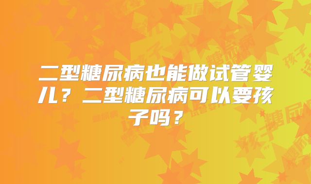 二型糖尿病也能做试管婴儿？二型糖尿病可以要孩子吗？