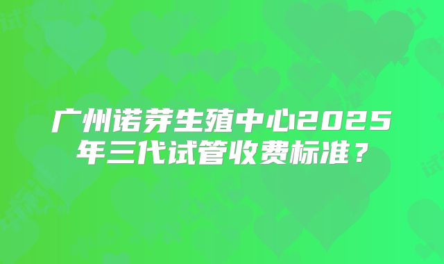 广州诺芽生殖中心2025年三代试管收费标准？