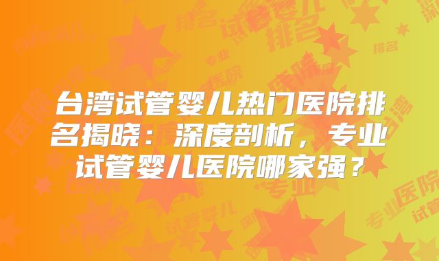 台湾试管婴儿热门医院排名揭晓：深度剖析，专业试管婴儿医院哪家强？