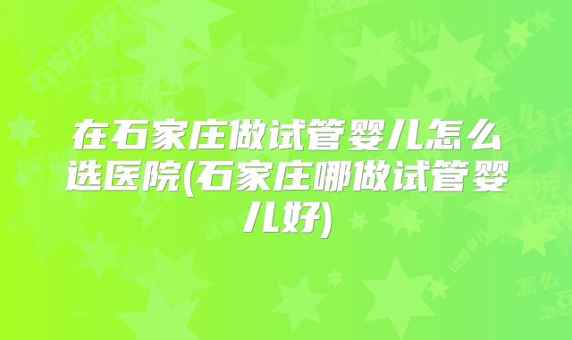 在石家庄做试管婴儿怎么选医院(石家庄哪做试管婴儿好)