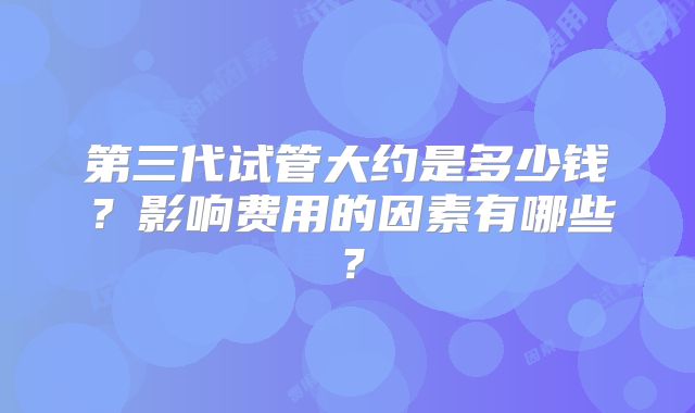 第三代试管大约是多少钱？影响费用的因素有哪些？