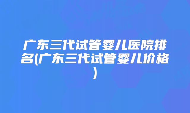 广东三代试管婴儿医院排名(广东三代试管婴儿价格)