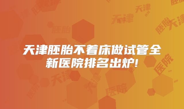 天津胚胎不着床做试管全新医院排名出炉!