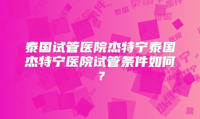 泰国试管医院杰特宁泰国杰特宁医院试管条件如何?