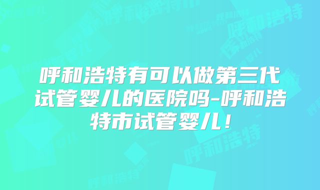 呼和浩特有可以做第三代试管婴儿的医院吗-呼和浩特市试管婴儿！