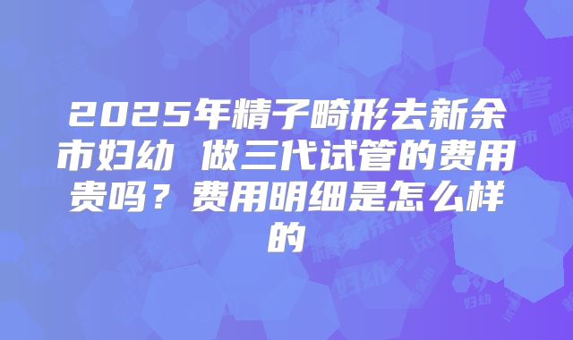 2025年精子畸形去新余市妇幼 做三代试管的费用贵吗？费用明细是怎么样的