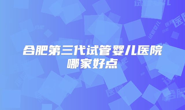 合肥第三代试管婴儿医院哪家好点
