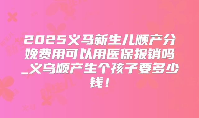 2025义马新生儿顺产分娩费用可以用医保报销吗_义乌顺产生个孩子要多少钱！