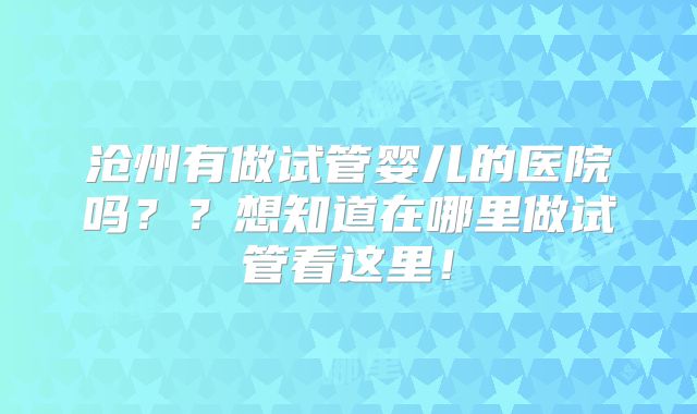 沧州有做试管婴儿的医院吗？？想知道在哪里做试管看这里！