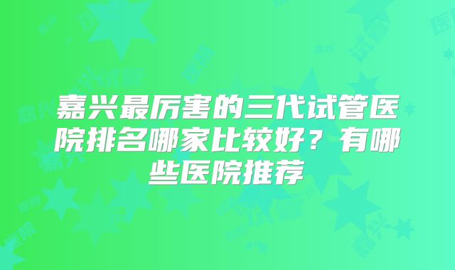 嘉兴最厉害的三代试管医院排名哪家比较好?有哪些医院推荐