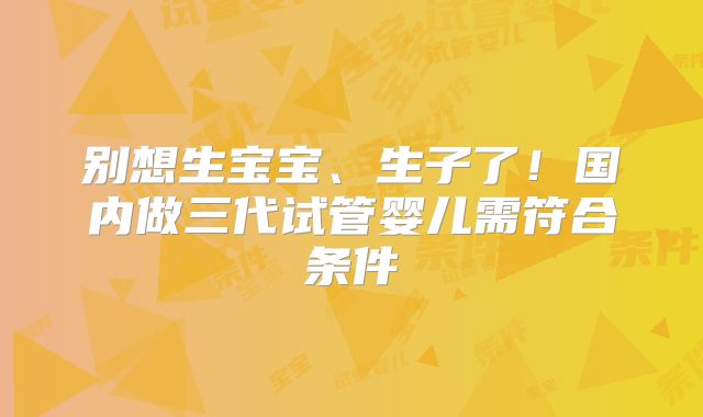 别想生宝宝、生子了!国内做三代试管婴儿需符合条件
