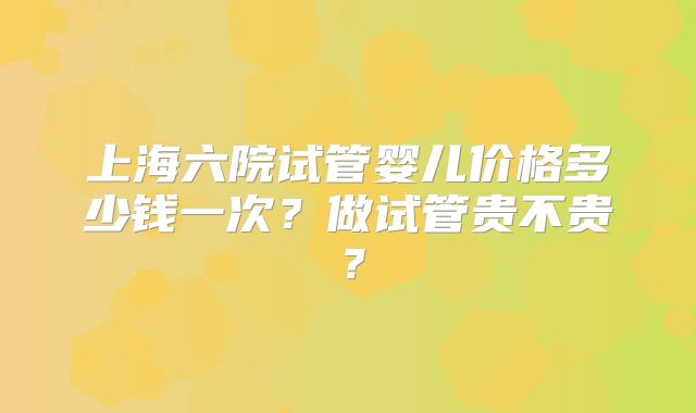 上海六院试管婴儿价格多少钱一次？做试管贵不贵？
