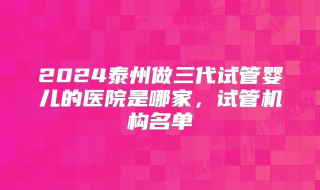2024泰州做三代试管婴儿的医院是哪家，试管机构名单