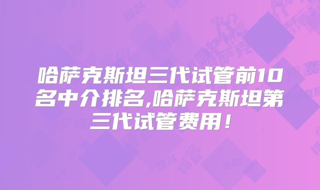 哈萨克斯坦三代试管前10名中介排名,哈萨克斯坦第三代试管费用！