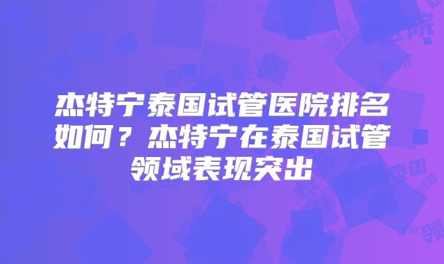 杰特宁泰国试管医院排名如何？杰特宁在泰国试管领域表现突出