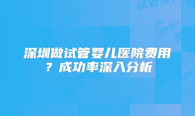 深圳做试管婴儿医院费用？成功率深入分析