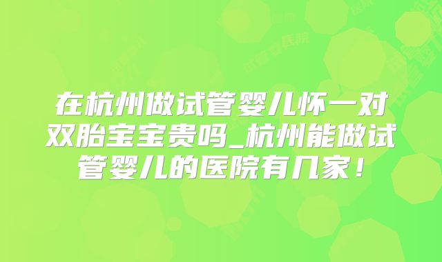 在杭州做试管婴儿怀一对双胎宝宝贵吗_杭州能做试管婴儿的医院有几家!