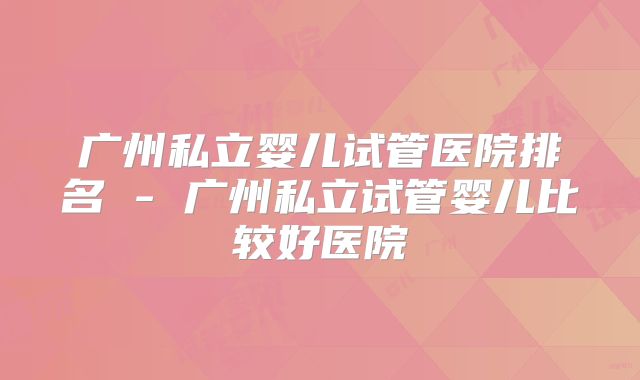 广州私立婴儿试管医院排名 - 广州私立试管婴儿比较好医院