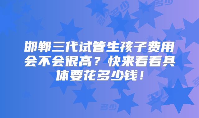 邯郸三代试管生孩子费用会不会很高？快来看看具体要花多少钱！