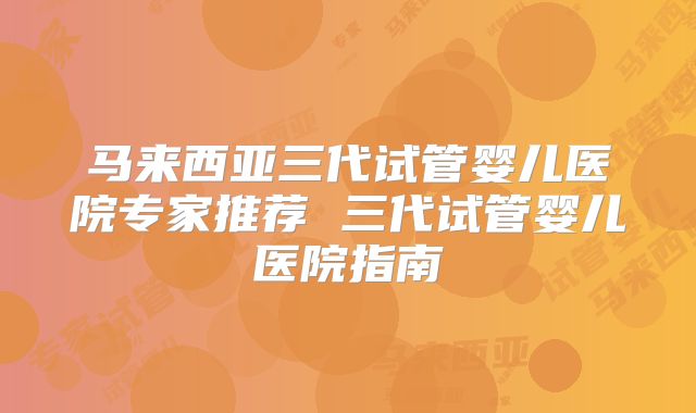 马来西亚三代试管婴儿医院专家推荐 三代试管婴儿医院指南