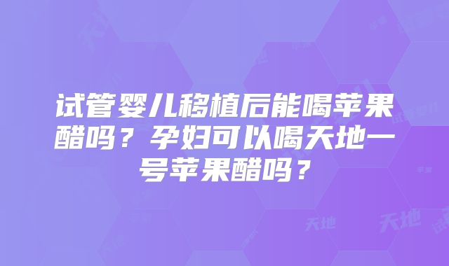 试管婴儿移植后能喝苹果醋吗?孕妇可以喝天地一号苹果醋吗?