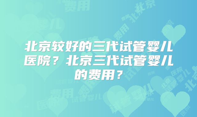 北京较好的三代试管婴儿医院？北京三代试管婴儿的费用？