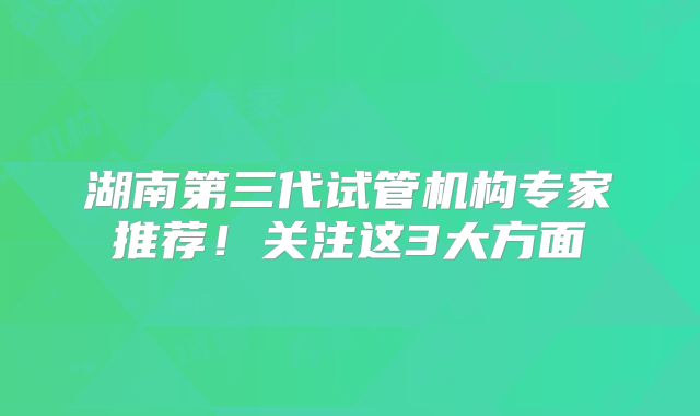 湖南第三代试管机构专家推荐！关注这3大方面