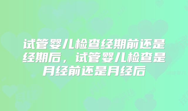 试管婴儿检查经期前还是经期后，试管婴儿检查是月经前还是月经后