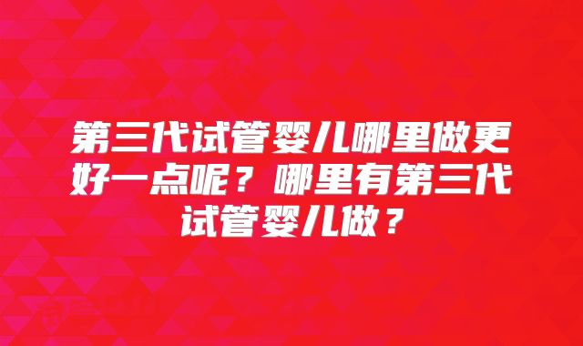 第三代试管婴儿哪里做更好一点呢?哪里有第三代试管婴儿做?