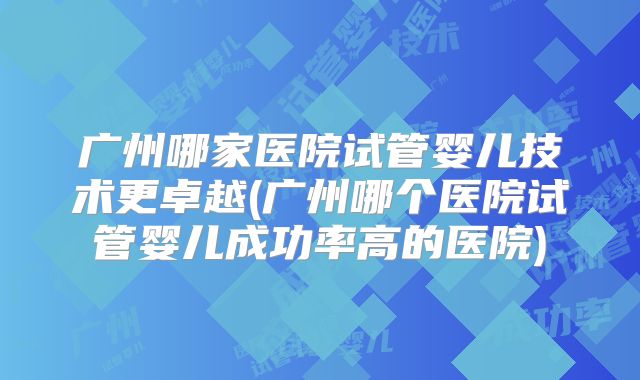 广州哪家医院试管婴儿技术更卓越(广州哪个医院试管婴儿成功率高的医院)