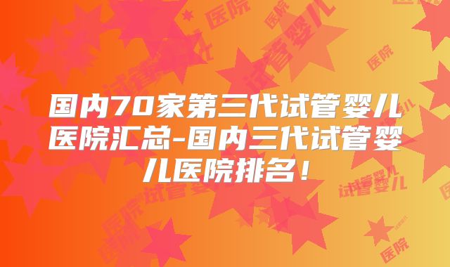 国内70家第三代试管婴儿医院汇总-国内三代试管婴儿医院排名！