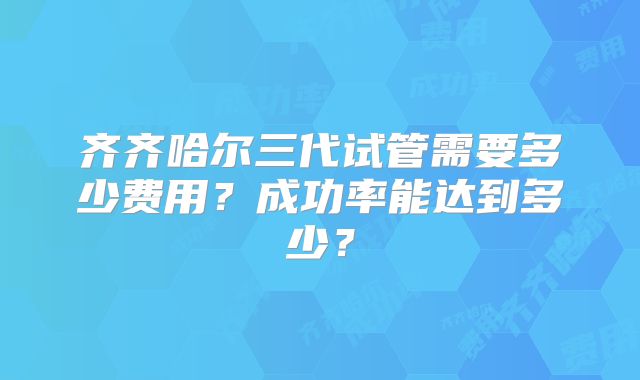 齐齐哈尔三代试管需要多少费用?成功率能达到多少?