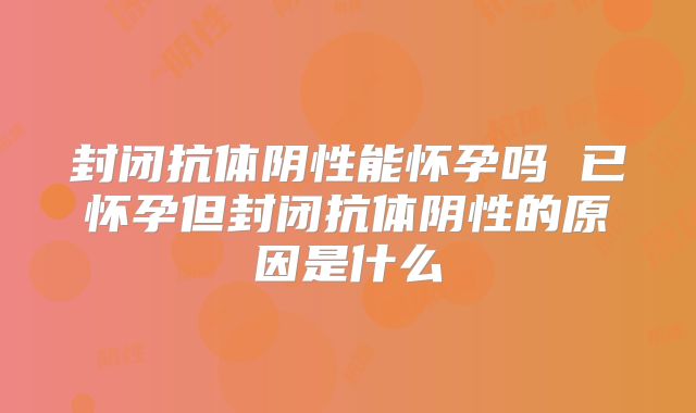 封闭抗体阴性能怀孕吗 已怀孕但封闭抗体阴性的原因是什么